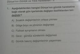 Dünya'nın Günlük ve Yıllık Hareketle
1. Aşağıdakilerden hangisi Dünya'nın günlük hareketine
bağlı olarak gün içerisinde değişen özelliklerden biri
değildir?
A) Sıcaklık değişimlerinin ortaya çıkması
B) Gölge boyu ve yönünün değişmesi
C) Fiziksel ayrışmanın olması
D) Gece-gündüz sürelerinin değişmesi
E) Günlük basınç değişimlerinin yaşanması