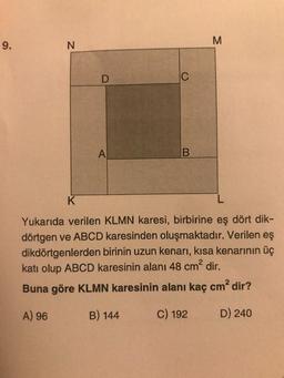 9.
N
M
K
Yukarıda verilen KLMN karesi, birbirine eş dört dik-
dörtgen ve ABCD karesinden oluşmaktadır. Verilen eş
dikdörtgenlerden birinin uzun kenarı, kısa kenarının üç
katı olup ABCD karesinin alanı 48 cm² dir.
Buna göre KLMN karesinin alanı kaç cm² dir?
A) 96
B) 144
C) 192
D) 240