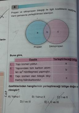 CH3
lerin-
CAP
Propan ve siklopropan bileşiği ile ilgili özelliklerin aşağıdaki
Venn şemasına yerleştirilmesi isteniyor.
Buna göre,
1.
II.
a
Propan
A) Yalnız I
Özellik
Yapı izomeri yoktur.
Yapısındaki tüm karbon atom-
ları sp3 hibritleşmesi yapmıştır.
D) I ve III
b
III. Yapı izomeri olan bileşik doy-
mamış hidrokarbondur.
Siklopropan
B) Yalnız II
Yerleştirileceği bölge
özelliklerinden hangilerinin yerleştireceği bölge doğru ve
rilmiştir?
a
b
E) I, II ve III
C
C) I ve II