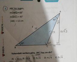 PASCAL YAYINLARI
PASCAL YAYINLARI
3.
ABC bir üçgen,
m(ABC)=15°
m(BAC) = 45°
|AB| = 12 cm
J
B
15°
(
12
45°
Va
100
C
30
A
avg
Yukarıdaki verilere göre, |BC| kaç cm dir?
A) √√6 B) 2√6 C) 3√6 D) 4√6 E) 9√/6