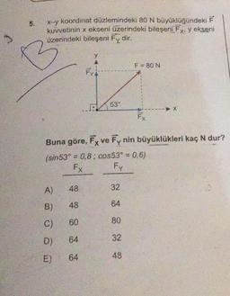 5.
B
x--y koordinat düzlemindeki 80 N büyüklüğündeki F
kuvvetinin x ekseni üzerindeki bileşeni Fx, y ekseni
üzerindeki bileşeni Fy dir.
48
B) 48
60
D) 64
64
2606@
A)
Buna göre, Fx ve Fy nin büyüklükleri kaç N dur?
(sin53° = 0,8; cos53° = 0,6)
Fx
Fy
C)
TUC
E)
y
53°
32
64
80
F = 80 N
32
48