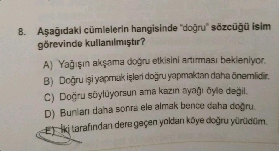 8. Aşağıdaki cümlelerin hangisinde "doğru" sözcüğü isim
görevinde kullanılmıştır?
A) Yağışın akşama doğru etkisini artırması bekleniyor.
B) Doğru işi yapmak işleri doğru yapmaktan daha önemlidir.
C) Doğru söylüyorsun ama kazın ayağı öyle değil.
D) Bunları