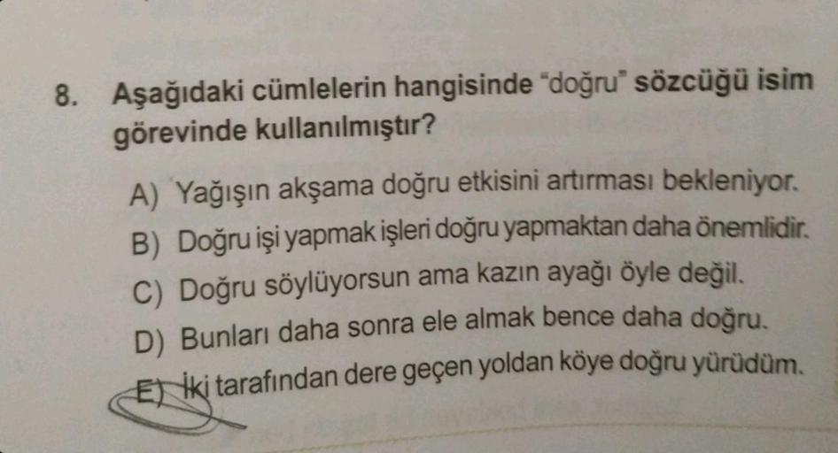 8. Aşağıdaki cümlelerin hangisinde "doğru" sözcüğü isim
görevinde kullanılmıştır?
A) Yağışın akşama doğru etkisini artırması bekleniyor.
B) Doğru işi yapmak işleri doğru yapmaktan daha önemlidir.
C) Doğru söylüyorsun ama kazın ayağı öyle değil.
D) Bunları 