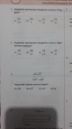 1. Aşağıdaki işlemlerden hangisinin sonucu √5 de-
gildir? 2
A)
3.
√60
√12
A)
B)
√60
√15
√80
4
B)
C)
2. Aşağıdaki işlemlerden hangisinin sonucu diğer-
lerinden farklıdır?
√80
√5
Kareköklü ifadelerle Be
C)
√15
√3
√48
2√3
√60 a³b²
√3a²√5b²
Yukarıdaki işlemin sonucu kaçtır?
A) √2a
B) a√2
C) 2√a
D)
√720 cm
√75
√5
D)
√20
√5
D) 2a
√5 cm
Sekildeki gibi uzunluğu √720 cm olan hir tahta √5 cm
5.
6.
7.
olc
aş
A)
ol
A)
Ah
Ef