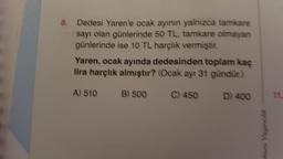 8.
Dedesi Yaren'e ocak ayının yalnızca tamkare
sayı olan günlerinde 50 TL, tamkare olmayan
günlerinde ise 10 TL harçlık vermiştir.
Yaren, ocak ayında dedesinden toplam kaç
lira harçlık almıştır? (Ocak ayı 31 gündür.)
A) 510
C) 450 D) 400
B) 500
kara Yayıncılık