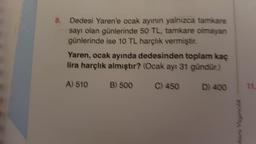 8.
Dedesi Yaren'e ocak ayının yalnızca tamkare
sayı olan günlerinde 50 TL, tamkare olmayan
günlerinde ise 10 TL harçlık vermiştir.
Yaren, ocak ayında dedesinden toplam kaç
lira harçlık almıştır? (Ocak ayı 31 gündür.)
A) 510
C) 450 D) 400
B) 500
kara Yayıncılık