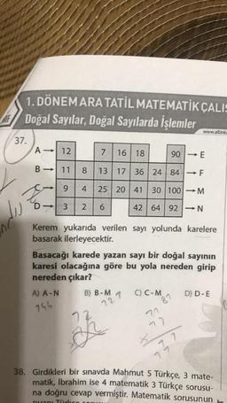 1. DÖNEMARA TATİL MATEMATİK ÇALIS
MF Doğal Sayılar, Doğal Sayılarda İşlemler
37.
du
A→ 12
11
9
3 2 6
B ->>
to
-
7 16 18
8 13 17 36 24 84 → F
4 25 20 41 30 100-M
42 64 92 - N
A) A-N
744
Kerem yukarıda verilen sayı yolunda karelere
basarak ilerleyecektir.
B) B-M
Basacağı karede yazan sayı bir doğal sayının
karesi olacağına göre bu yola nereden girip
nereden çıkar?
72
1
727
C) C-M
90
87
21
42
www.altinka
-
737
D) D-E
38. Girdikleri bir sınavda Mahmut 5 Türkçe, 3 mate-
matik, İbrahim ise 4 matematik 3 Türkçe sorusu-
na doğru cevap vermiştir. Matematik sorusunun
puani Türkes