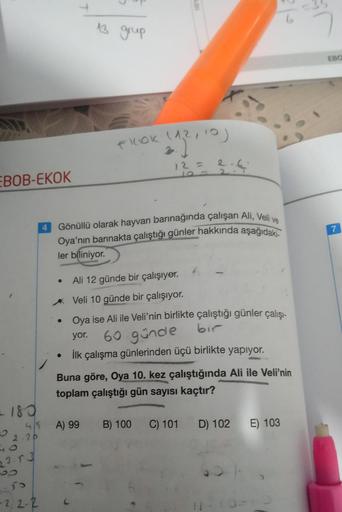 EBOB-EKOK
= 180
4/5
O 2-20
23.53
95
-2, 2-2
●
●
13 grup
FILOK (12, 10)
Gönüllü olarak hayvan barınağında çalışan Ali, Veli ve
Oya'nın barınakta çalıştığı günler hakkında aşağıdaki-
ler biliniyor.
12 =
A) 99
2-6
Ali 12 günde bir çalışıyor.
Veli 10 günde bir