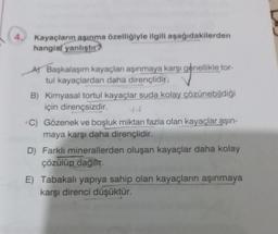 4.
Kayaçların aşınma özelliğiyle ilgili aşağıdakilerden
hangisi yanlıştır?
A) Başkalaşım kayaçları aşınmaya karşı genellikle tor-
tul kayaçlardan daha dirençlidir.
B) Kimyasal tortul kayaçlar suda kolay çözünebildiği
için dirençsizdir.
C) Gözenek ve boşluk miktarı fazla olan kayaçlar aşın-
maya karşı daha dirençlidir.
D) Farklı minerallerden oluşan kayaçlar daha kolay
çözülüp dağılır.
E) Tabakalı yapıya sahip olan kayaçların aşınmaya
karşı direnci düşüktür.