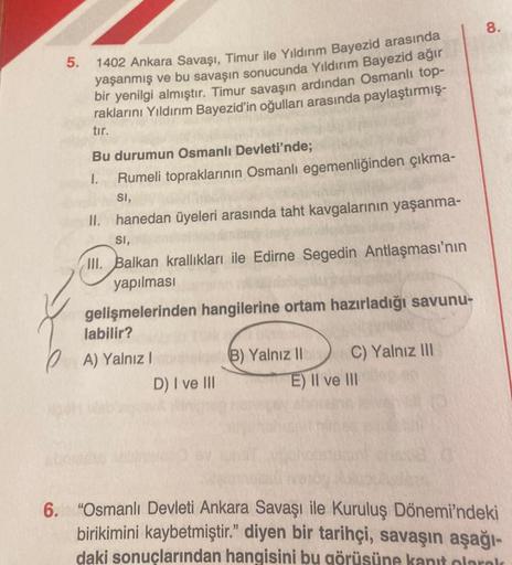 5.
1402 Ankara Savaşı, Timur ile Yıldırım Bayezid arasında
yaşanmış ve bu savaşın sonucunda Yıldırım Bayezid ağır
bir yenilgi almıştır. Timur savaşın ardından Osmanlı top-
raklarını Yıldırım Bayezid'in oğulları arasında paylaştırmış-
tır.
Bu durumun Osmanl