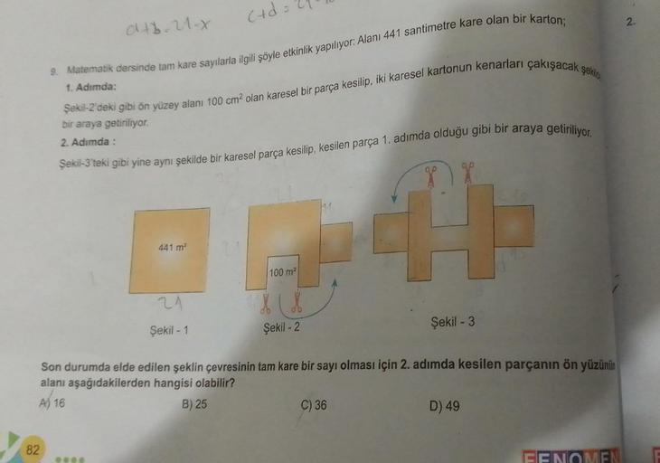 046-21-x
82
= 27
9. Matematik dersinde tam kare sayılarla ilgili şöyle etkinlik yapılıyor: Alanı 441 santimetre kare olan bir karton;
1. Adımda:
(+d=
Şekil-2'deki gibi ön yüzey alanı 100 cm² olan karesel bir parça kesilip, iki karesel kartonun kenarları ça