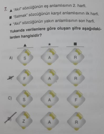 7.
A "Akıl" sözcüğünün eş anlamlısının 2. harfi.
"Satmak" sözcüğünün karşıt anlamlısının ilk harfi.
* "Akıl" sözcüğünün yakın anlamlısının son harfi.
Yukarıda verilenlere göre oluşan şifre aşağıdaki-
lerden hangisidir?
A)
DY
C)
S
F
S
N
A
A
A
A
R
R
F
R