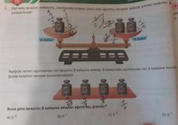 1. Eşit kollu terazinin kefelerine, üzerilerinde kütleleri yazılı olan ağırlıklar dengede kalacak şekilde aşağıdaki
yerleştirilmiştir.
wh
A kefesi
grank
www
00
gram
2
gram
#1
40
Aşağıda verilen ağırlıklardan biri terazinin B kefesine eklenip, B kefesindeki ağırlıklardan biri A kefesine konuld
ğunda terazinin dengesi bozulmamaktadır.
gran
di
12
gram
Buna göre terazinin B kefesine eklenen ağırlık kaç gramdır?
A) 52
B) 9-¹
C) 23
TERT
20
gram
%
z
B kefesi
259
3.
D) 6¹