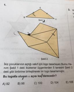 1.
-od (20)
B
a
Şekil
3.
Bi
b
Şekil 24
İkiz çocuklarının açtığı vakıf için logo tasarlayan Burcu Ha-
nım Şekil 1 deki ikizkenar üçgenlerden 5 tanesini Şekil 2
deki gibi birbirine birleştirerek bir logo tasarlamıştır.
Bu logoda oluşan a açısı kaç derecedir?
A) 92
B) 96
C) 100
D) 104
E) 108