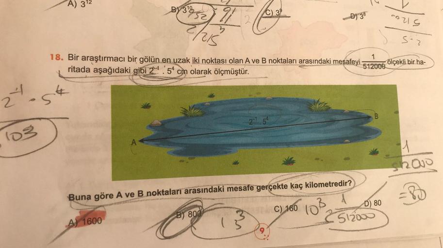 24
103
A) 31¹2
St
BY3¹852
A
A) 1600
21
3
2/215
18. Bir araştırmacı bir gölün en uzak iki noktası olan A ve B noktaları arasındaki mesafeyi 1
512000
ritada aşağıdaki gibi 2.54 cm olarak ölçmüştür.
2
B) 800
39
2-1 54
Buna göre A ve B noktaları arasındaki mes