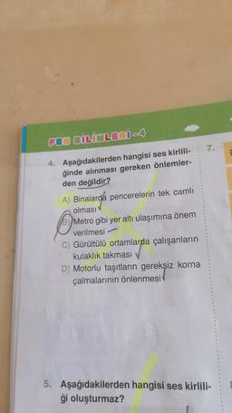 FEN BİLİMLERİ -4
4. Aşağıdakilerden hangisi ses kirlili-
ğinde alınması gereken önlemler-
den değildir?
A) Binalarda pencerelerin tek camlı
olması
Metro gibi yer altı ulaşımına önem
verilmesi
C) Gürültülü ortamlarda çalışanların
kulaklık takması
D) Motorlu taşıtların gereksiz korna
çalmalarının önlenmesi
7.
5. Aşağıdakilerden hangisi ses kirlili-
ği oluşturmaz?
B