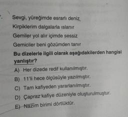 7.
Sevgi, yüreğimde esrarlı deniz
Kirpiklerim dalgalarla islanır
Gemiler yol alır içimde sessiz
Gemiciler beni gözümden tanır
Bu dizelerle ilgili olarak aşağıdakilerden hangisi
yanlıştır?
A) Her dizede redif kullanılmıştır.
B) 11'li hece ölçüsüyle yazılmıştır.
C) Tam kafiyeden yararlanılmıştır.
D) Çapraz kafiye düzeniyle oluşturulmuştur.
E) Nazim birimi dörtlüktür.