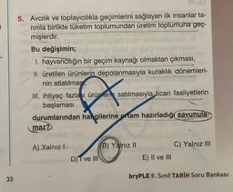 5
4
33
5. Avcılık ve toplayıcılıkla geçimlerini sağlayan ilk insanlar ta-
rimla birlikte tüketim toplumundan üretim toplumuna geç-
mişlerdir.
-10-
Bu değişimin;
1. hayvancılığın bir geçim kaynağı olmaktan çıkması,
II. üretilen ürünlerin depolanmasıyla kuraklık dönemleri-
nin atlatılması,
III. ihtiyaç fazlası ürünlerin satılmasıyla ticari faaliyetlerin
başlaması
durumlarından hangilerine ortam hazırladığı savunula-
ADAL ACT
maz?
A) Yalnız I
D) T ve III
B) Yalnız II
E) II ve III
C) Yalnız III
bryPLE 9. Sınıf TARİH Soru Bankası