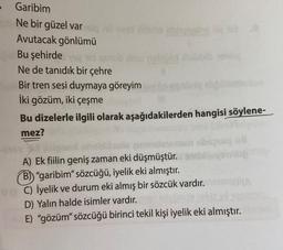 Garibim
Ne bir güzel var
Avutacak gönlümü
teles shinglysing 162
Bu şehirde
Ne de tanıdık bir çehre
Bir tren sesi duymaya göreyim
İki gözüm, iki çeşme
Bu dizelerle ilgili olarak aşağıdakilerden hangisi söylene-
mez?
Sildabib sphin
algond
A) Ek fiilin geniş zaman eki düşmüştür.
B)) "garibim" sözcüğü, iyelik eki almıştır.
ve C) İyelik ve durum eki almış bir sözcük vardır.
D) Yalın halde isimler vardır.
E) "gözüm" sözcüğü birinci tekil kişi iyelik eki almıştır.