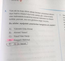 5.
Türk dili ile Arap dilinin atbaşı beraber yürüdükleri bilinsin
diye Halil'in Kitabü'l-Ayn'ında yaptığı gibi, kullanılmakta
olan kelimelerle bırakılmış bulunan kelimeleri bu kitapta
birlikte yazmak, ara sıra gönlüme doğar dururdu.
Bu sözler, aşağıdaki yazarlardan hangisine ait olabilir?
A) Yüknekli Edip Ahmet
B) Ahmed Yesevî
C) Yusuf Has Hacip
D) Kaşgarlı Mahmut
E) Ali Şir Nevaî
7.
Sac
olu
me
an
A
d
S