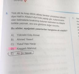 5.
Türk dili ile Arap dilinin atbaşı beraber yürüdükleri bilinsin
diye Halil'in Kitabü'l-Ayn'ında yaptığı gibi, kullanılmakta
olan kelimelerle bırakılmış bulunan kelimeleri bu kitapta
birlikte yazmak, ara sıra gönlüme doğar dururdu.
Bu sözler, aşağıdaki yazarlardan hangisine ait olabilir?
A) Yüknekli Edip Ahmet
B) Ahmed Yesevî
C) Yusuf Has Hacip
D) Kaşgarlı Mahmut
E) Ali Şir Nevaî
7.
Sac
olu
me
an
A
d
S