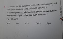 2. Durmakta olan bir kamyonun statik sürtünme katsayısı 0,6
olan yatay kasasına 50 kg kütleli yük konuluyor.
Yükün kaymaması için harekete geçen kamyonun iv-
mesinin en büyük değeri kaç m/s² olmalıdır?
(g=10m/s²)
A) 2
B) 4
C) 5
D) 5,5
E) 6
endemik-