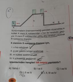 3.
X-V
77
K
A) Yalnız I
h
96
d
Sürtünmelerin önemsenmediği şekildeki düzenekte m
kütleli X cismi K noktasından v hızı ile harekete geçi-
yor. X cismi P noktasından yatay atış hareketi yaparak
R noktasına düşüyor.
X cisminin S noktasına düşmesi için,
I. v hızı artırılmalı
II. g yer çekimi ivmesi azaltılmalı
III. m kütlesi azaltılmalı
D) I, II ve IV
P
IV. h yüksekliği azaltılmalı
işlemlerinden hangileri tek başına yapılabilir?
R S
mi yer
B) I ve II
E I, II, III ve IV
C) I ve IV
eis
Yayınları