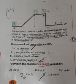 3.
X-V
77
K
A) Yalnız I
h
96
d
Sürtünmelerin önemsenmediği şekildeki düzenekte m
kütleli X cismi K noktasından v hızı ile harekete geçi-
yor. X cismi P noktasından yatay atış hareketi yaparak
R noktasına düşüyor.
X cisminin S noktasına düşmesi için,
I. v hızı artırılmalı
II. g yer çekimi ivmesi azaltılmalı
III. m kütlesi azaltılmalı
D) I, II ve IV
P
IV. h yüksekliği azaltılmalı
işlemlerinden hangileri tek başına yapılabilir?
R S
mi yer
B) I ve II
E I, II, III ve IV
C) I ve IV
eis
Yayınları