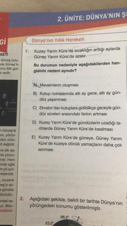 Gi
KETI
Güneş bulu-
ede Güneş'in
ünü 365 gün
di verilir.
m
21
Gunben
in Güneş'le
um, yörün-
den oldu-
it değildir.
me dik de-
ile yörün-
rdır. Hem
inde eğik
m yılı için-
nedenidir.
sıcaklık
meş'in do-
e gündüz
Stürüdür.
=mesi ne-
ur. Mev-
indönü-
2. ÜNİTE: DÜNYA'NIN ŞI
Dünya'nın Yıllık Hareketi
1. Kuzey Yarım Küre'de sıcaklığın arttığı aylarda
Güney Yarım Küre'de azalır.
Bu durumun nedeniyle aşağıdakilerden han-
gisinin nedeni aynıdır?
A Mevsimlerin oluşması
B) Kutup noktalarında altı ay gece, altı ay gün-
düz yaşanması
C) Ekvator'dan kutuplara gidildikçe geceyle gün-
düz süreleri arasındaki farkın artması
D) Kuzey Yarım Küre'de gündüzlerin uzadığı ta-
rihlerde Güney Yarım Küre'de kısalması
E) Kuzey Yarım Küre'de güneye, Güney Yarım
Küre'de kuzeye dönük yamaçların daha çok
Isınması
2. Aşağıdaki şekilde, belirli bir tarihte Dünya'nın
yörüngedeki konumu gösterilmiştir.
23,5°
66,5°