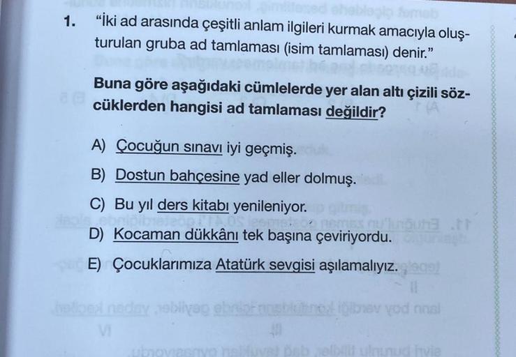 1. "İki ad arasında çeşitli anlam ilgileri kurmak amacıyla oluş-
turulan gruba ad tamlaması (isim tamlaması) denir."
Buna göre aşağıdaki cümlelerde yer alan altı çizili söz-
cüklerden hangisi ad tamlaması değildir?
A) Çocuğun sınavı iyi geçmiş.
B) Dostun b