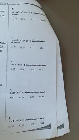 Önceliği Dağılma Özelliği
çtır?
() 73
den her
tir?
11
00
www.testmatematik.com
5.
28+ (4²-32) +2.(1 + 3) işleminin sonucu
kaçtır?
A) 12
9.
6.
A) 20
7.
24÷(32-1)+22 (5-3) işleminin sonu-
cu kaçtır?
A) 53
B) 36
A) 9
B) 14
A) 10
16x4-27÷3-2 işleminin sonucu kaçtır?
C) 21
D) 5
B) 37
C) 72
8.
24: (6-2)+4×3 işleminin sonucu kaçtır?
D) 30
B) 14
C) 11
B) 13
D) 120
C) 18
D) 7
4x3+10:2-1 işleminin sonucu kaçtır?
C) 16
D) 22
www.testmatematik.com
matik.com