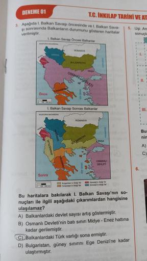 DENEME 01
3. Aşağıda 1. Balkan Savaşı öncesinde ve 1. Balkan Sava-
şı sonrasında Balkanların durumunu gösteren haritalar
verilmiştir.
MUSTURIA MACARIAN
Önce
1. Balkan Savaşı Öncesi Balkanlar
240 km
YUNANISTAN
AVUSTURYA MACARISTAN
Sonra
0 120 240 km
ROMANYA