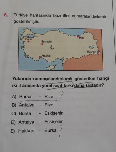 6. Türkiye haritasında bazı iller numaralandırılarak
gösterilmiştir.
Bursa
Eskişehir
D) Antalya
E)
Hakkari
Antalya
A) Bursa
Rize
B) Antalya - Rize
C) Bursa
Yukarıda numaralandırılarak gösterilen hangi
iki il arasında yerel saat farkı daha fazladır?
-
- Esk