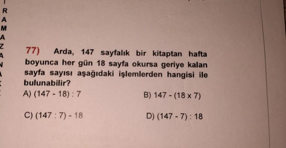 R
A
M
A
N
=
77)
Arda, 147 sayfalık bir kitaptan hafta
boyunca her gün 18 sayfa okursa geriye kalan
sayfa sayısı aşağıdaki işlemlerden hangisi ile
bulunabilir?
A) (147-18): 7
B) 147 - (18 x 7)
C) (147 : 7) - 18
D) (147-7): 18