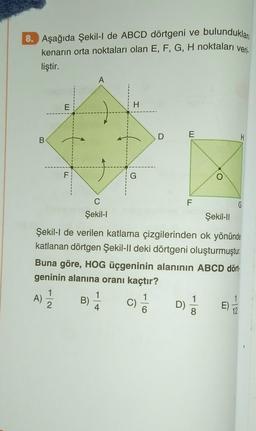 bulunduklar
8. Aşağıda Şekil-I de ABCD dörtgeni ve
kenarın orta noktaları olan E, F, G, H noktaları veri-
liştir.
B
E
F
A
C
Şekil-I
B)
H
1
4
G
C)
D
6
E
Şekil-Il
Şekil-l de verilen katlama çizgilerinden ok yönünde
katlanan dörtgen Şekil-Il deki dörtgeni oluşturmuştur.
Buna göre, HOG üçgeninin alanının ABCD dört
geninin alanına oranı kaçtır?
A) 12/2
D)
F
O
H
G
12