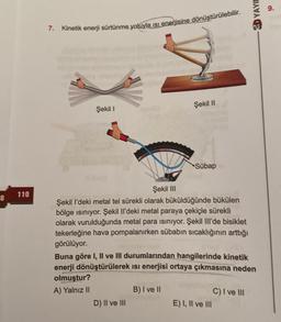 8
110
7.
Kinetik enerji sürtünme yoluyla ısı enerjisine dönüştürülebilir.
Şekil I
Şekil II
Şekil III
Şekil I'deki metal tel sürekli olarak büküldüğünde bükülen
bölge ısınıyor. Şekil Il'deki metal paraya çekiçle sürekli
olarak vurulduğunda metal para ısınıyor. Şekil Ill'de bisiklet
tekerleğine hava pompalanırken sübabın sıcaklığının arttığı
görülüyor.
D) II ve III
Sübap
B) I ve II
Buna göre I, II ve III durumlarından hangilerinde kinetik
enerji dönüştürülerek ısı enerjisi ortaya çıkmasına neden
olmuştur?
A) Yalnız II
E) I, II ve III
3D YAYIN
C) I ve III