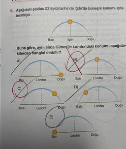 9. Aşağıdaki şekilde 23 Eylül tarihinde Iğdır'da Güneş'in konumu gös-
terilmiştir.
Bati
C)
Buna göre, aynı anda Güneş'in Londra'daki konumu aşağıda-
kilerden hangisi olabilir?
A)
Batı
Londra
Bati
Londra
E)
Doğu
Bati
Iğdır
Doğu
B)
Bati
D)
Bati
Doğu
Londra
Londra
Londra
Doğu
Doğu
Doğu