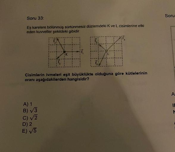 Soru 33:
Eş karelere bölünmüş sürtünmesiz düzlemdeki K ve L cisimlerine etki
eden kuvvetler şekildeki gibidir.
D
FA
Cisimlerin ivmeleri eşit büyüklükte olduğuna göre kütlelerinin
oranı aşağıdakilerden hangisidir?
A) 1
B)√3
c) √2
D) 2
E) √5
Soru
A
IE