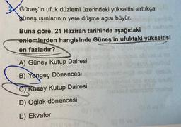 Güneş'in ufuk düzlemi üzerindeki yükseltisi arttıkça
güneş ışınlarının yere düşme açısı büyür.
Buna göre, 21 Haziran tarihinde aşağıdaki
enlemlerden hangisinde Güneş'in ufuktaki yükseltisi
en fazladır?
A) Güney Kutup Dairesi
B) Yengeç Dönencesi
C) Kuzey Kutup Dairesi
D) Oğlak dönencesi
E) Ekvator
N
125
shug