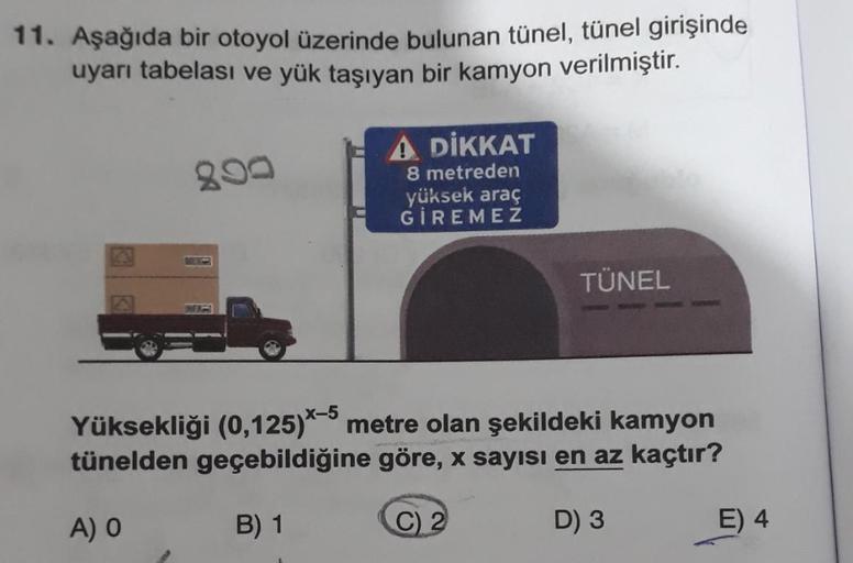 11. Aşağıda bir otoyol üzerinde bulunan tünel, tünel girişinde
uyarı tabelası ve yük taşıyan bir kamyon verilmiştir.
890
A DİKKAT
8 metreden
yüksek araç
GİREMEZ
B) 1
Yüksekliği (0,125)*-5 metre olan şekildeki kamyon
tünelden geçebildiğine göre, x sayısı en