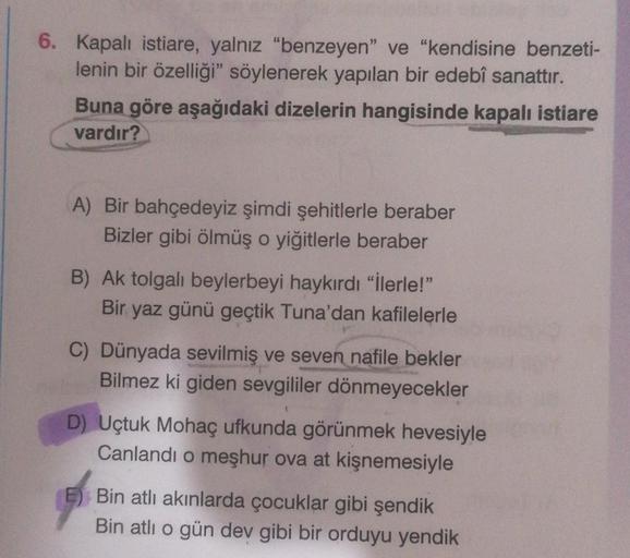 6. Kapalı istiare, yalnız "benzeyen" ve "kendisine benzeti-
lenin bir özelliği" söylenerek yapılan bir edebî sanattır.
Buna göre aşağıdaki dizelerin hangisinde kapalı istiare
vardır?
A) Bir bahçedeyiz şimdi şehitlerle beraber
Bizler gibi ölmüş o yiğitlerle