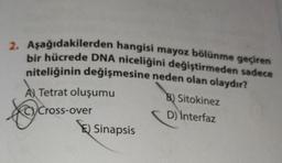 2. Aşağıdakilerden hangisi mayoz bölünme geçiren
bir hücrede DNA niceliğini değiştirmeden sadece
niteliğinin değişmesine neden olan olaydır?
A Tetrat oluşumu
Cross-over
over
E) Sinapsis
B) Sitokinez
D) İnterfaz