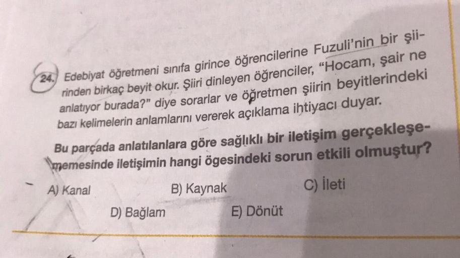 24. Edebiyat öğretmeni sınıfa girince öğrencilerine Fuzuli'nin bir şii-
rinden birkaç beyit okur. Şiiri dinleyen öğrenciler, "Hocam, şair ne
anlatıyor burada?" diye sorarlar ve öğretmen şiirin beyitlerindeki
bazı kelimelerin anlamlarını vererek açıklama ih