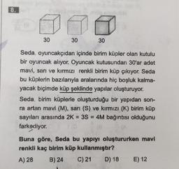 8.
30
30
30
Seda, oyuncakçıdan içinde birim küpler olan kutulu
bir oyuncak alıyor. Oyuncak kutusundan 30'ar adet
mavi, sarı ve kırmızı renkli birim küp çıkıyor. Seda
bu küplerin bazılarıyla aralarında hiç boşluk kalma-
yacak biçimde küp şeklinde yapılar oluşturuyor.
Seda, birim küplerle oluşturduğu bir yapıdan son-
ra artan mavi (M), sarı (S) ve kırmızı (K) birim küp
sayıları arasında 2K = 3S = 4M bağıntısı olduğunu
farkediyor.
Buna göre, Seda bu yapıyı oluştururken mavi
renkli kaç birim küp kullanmıştır?
A) 28
B) 24 C) 21
D) 18
E) 12