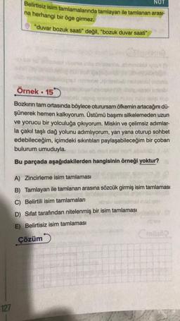 127
NOT
Belirtisiz isim tamlamalarında tamlayan ile tamlanan arası-
na herhangi bir öge girmez.
"duvar bozuk saati" değil, "bozuk duvar saati"
etm
Örnek. 15
Bozkırın tam ortasında böylece oturursam öfkemin artacağını dü-
şünerek hemen kalkıyorum. Üstümü başımı silkelemeden uzun
ve yorucu bir yolculuğa çıkıyorum. Miskin ve çelimsiz adımlar-
la çakıl taşlı dağ yolunu adımlıyorum, yan yana oturup sohbet
edebileceğim, içimdeki sıkıntıları paylaşabileceğim bir çoban
bulurum umuduyla.
ab med
Bu parçada aşağıdakilerden hangisinin örneği yoktur?
A) Zincirleme isim tamlaması
B) Tamlayan ile tamlanan arasına sözcük girmiş isim tamlaması
C) Belirtili isim tamlamaları
D) Sifat tarafından nitelenmiş bir isim tamlaması
E) Belirtisiz isim tamlaması
Çözüm