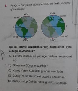 8. Aşağıda Dünya'nın Güneş'e karşı iki farklı konumu
gösterilmiştir.
66°33'
0
66°33'
KKN
KKN
GKN
66°33¹
GKN
0
21
Bu iki tarihte aşağıdakilerden hangisinin aynı
olduğu söylenebilir?
A) Ekvator düzlemi ile yörünge düzlemi arasındaki
açı
66°33¹
B) Dünya'nın Güneş'e uzaklığı
C) Kuzey Yarım Küre'deki gündüz uzunluğu
D) Güney Yarım Küre'deki sıcaklık ortalaması
E) Kuzey Kutup Dairesi'ndeki gündüz uzunluğu
H