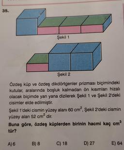 35.
Şekil 2
Özdeş küp ve özdeş dikdörtgenler prizması biçimindeki
kutular, aralarında boşluk kalmadan ön kısımları hizalı
olacak biçimde yan yana dizilerek Şekil 1 ve Şekil 2'deki
cisimler elde edilmiştir.
Şekil 1
Şekil 1'deki cismin yüzey alanı 60 cm², Şekil 2'deki cismin
yüzey alan 52 cm² dir.
3
Buna göre, özdeş küplerden birinin hacmi kaç cm³
tür?
A) 6
B) 8
C) 18
D) 27
E) 64