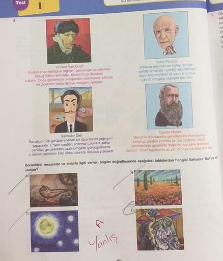 Test
4.
Vincent Van Gogh
Sürekli artan deliliğine rağmen gerçekliğin az deforme
olmuş hâlini resmeder. Keskin fırça darbeleri
kullanır. Doğa gözlemcisi olduğundan eserlerinde yıldızlar
ve çiçeklerin daha detaylı olduğunu görürüz.
Salvador Dali
Sanatçının i
