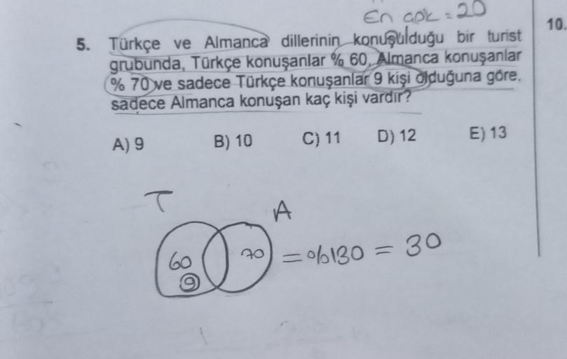 En apk = 20
5. Türkçe ve Almanca dillerinin konuşulduğu bir turist
grubunda, Türkçe konuşanlar % 60, Almanca konuşanlar
% 70 ve sadece Türkçe konuşanlar 9 kişi olduğuna göre.
sadece Almanca konuşan kaç kişi vardır?
A) 9
B) 10
C) 11 D) 12
T
60
70
A
=%6130 =