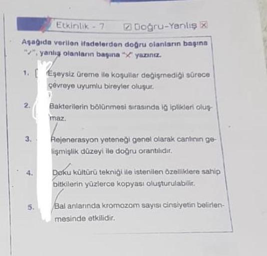 Etkinlik-7
Doğru-Yanlış x
Aşağıda veriion ifadelerden doğru olanların başına
"", yanlış olanların başına yazınız.
1. [ Eşeysiz üreme ile koşullar değişmediği sürece
çevreye uyumlu bireyler oluşur.
2.
3.
5.
Bakterilerin bölünmesi sırasında iğ iplikleri oluş